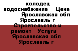 колодец,водоснабжение  › Цена ­ 1 500 - Ярославская обл., Ярославль г. Строительство и ремонт » Услуги   . Ярославская обл.,Ярославль г.